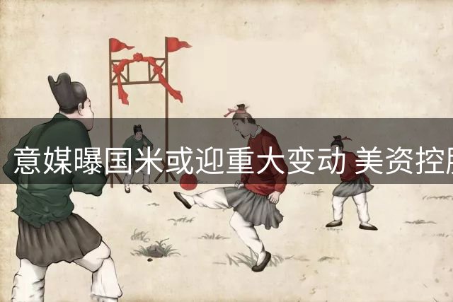 意媒曝国米或迎重大变动 美资控股方酝酿出售方案